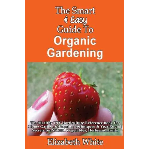 The Smart & Easy Guide To Organic Gardening: The Healthy DIY Horticulture Reference Book for Home Garden & Farming Techniques & Year Round Secrets for - Paperback